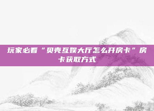 玩家必看“贝壳互娱大厅怎么开房卡”房卡获取方式