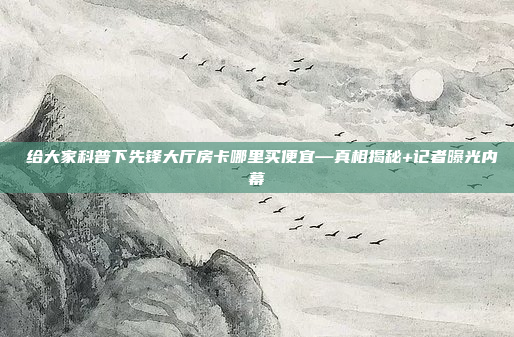 给大家科普下先锋大厅房卡哪里买便宜—真相揭秘+记者曝光内幕