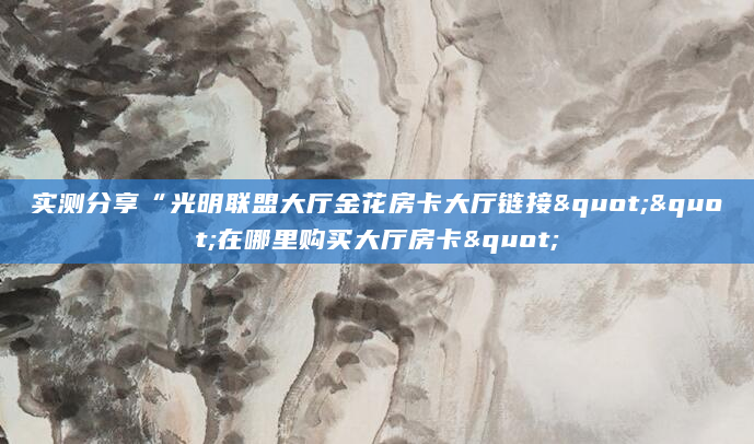 实测分享“光明联盟大厅金花房卡大厅链接""在哪里购买大厅房卡"