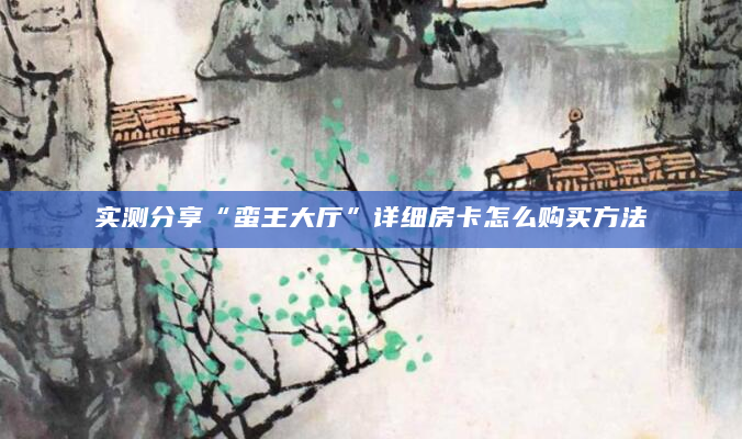 实测分享“蛮王大厅”详细房卡怎么购买方法