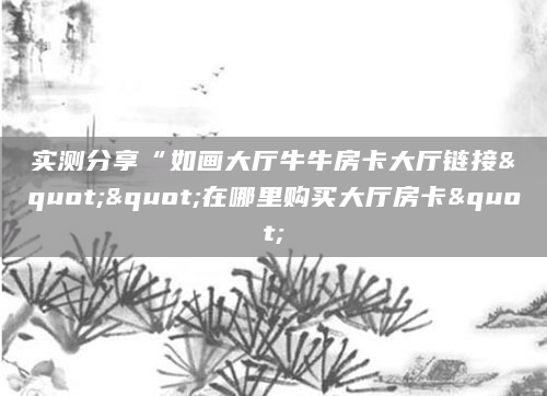 实测分享“如画大厅牛牛房卡大厅链接""在哪里购买大厅房卡"
