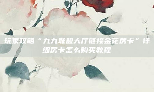 玩家攻略“九九联盟大厅链接金花房卡”详细房卡怎么购买教程
