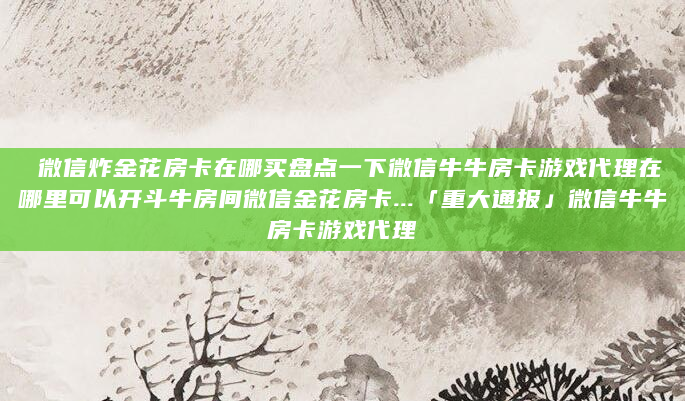 微信炸金花房卡在哪买盘点一下微信牛牛房卡游戏代理在哪里可以开斗牛房间微信金花房卡...「重大通报」微信牛牛房卡游戏代理