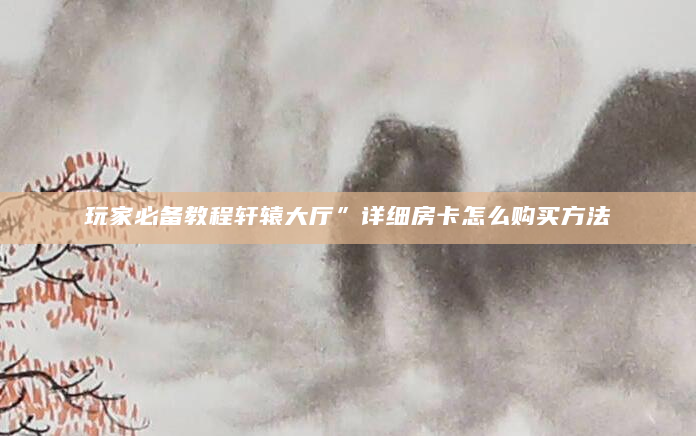 玩家必备教程轩辕大厅”详细房卡怎么购买方法