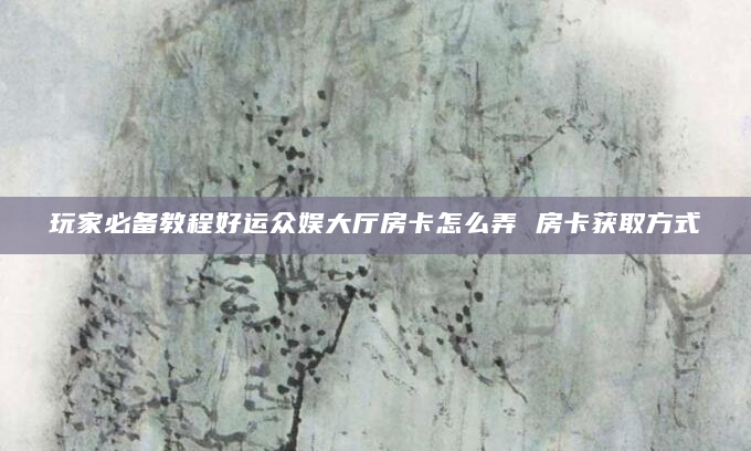 玩家必备教程好运众娱大厅房卡怎么弄 房卡获取方式