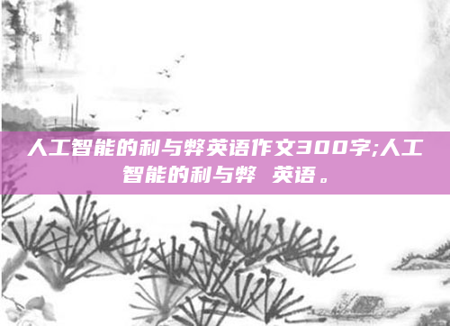人工智能的利与弊英语作文300字;人工智能的利与弊 英语。