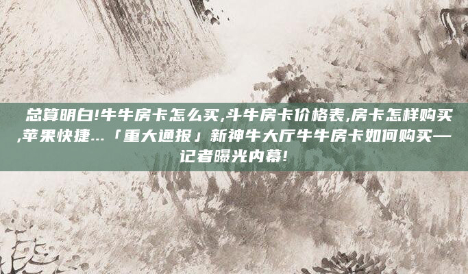总算明白!牛牛房卡怎么买,斗牛房卡价格表,房卡怎样购买,苹果快捷...「重大通报」新神牛大厅牛牛房卡如何购买—记者曝光内幕!