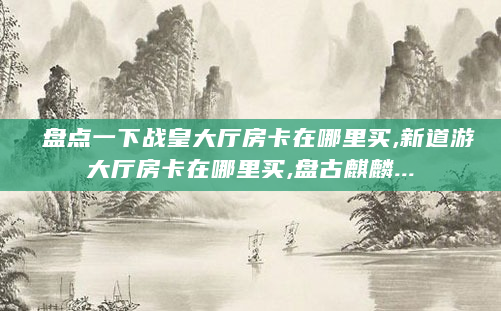 盘点一下战皇大厅房卡在哪里买,新道游大厅房卡在哪里买,盘古麒麟...