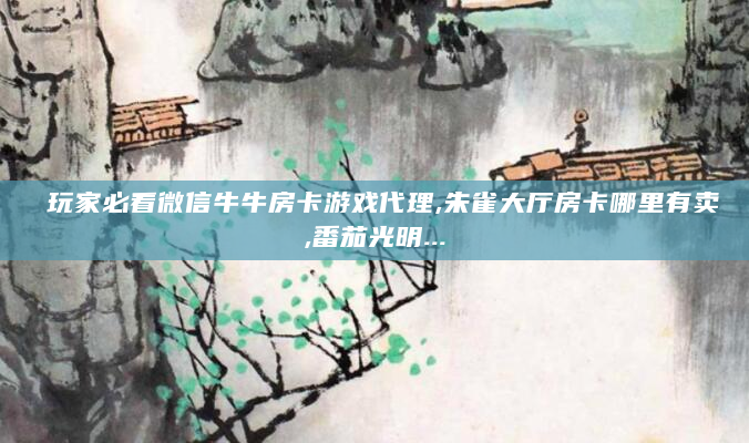 玩家必看微信牛牛房卡游戏代理,朱雀大厅房卡哪里有卖,番茄光明...
