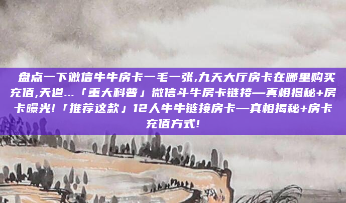 盘点一下微信牛牛房卡一毛一张,九天大厅房卡在哪里购买充值,天道...「重大科普」微信斗牛房卡链接—真相揭秘+房卡曝光!「推荐这款」12人牛牛链接房卡—真相揭秘+房卡充值方式!