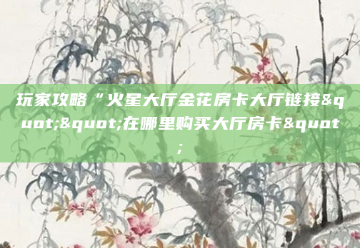 玩家攻略“火星大厅金花房卡大厅链接""在哪里购买大厅房卡"