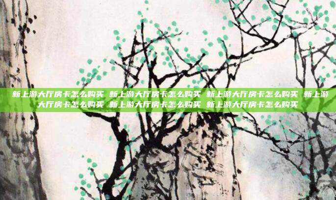 新上游大厅房卡怎么购买 新上游大厅房卡怎么购买 新上游大厅房卡怎么购买 新上游大厅房卡怎么购买 新上游大厅房卡怎么购买 新上游大厅房卡怎么购买