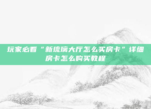 玩家必看“新琉璃大厅怎么买房卡”详细房卡怎么购买教程