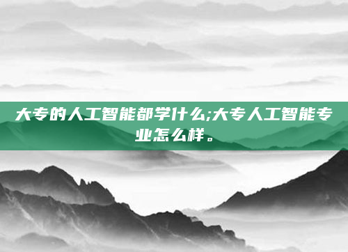 大专的人工智能都学什么;大专人工智能专业怎么样。