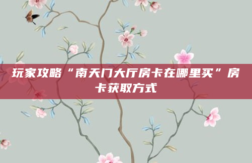 玩家攻略“南天门大厅房卡在哪里买”房卡获取方式
