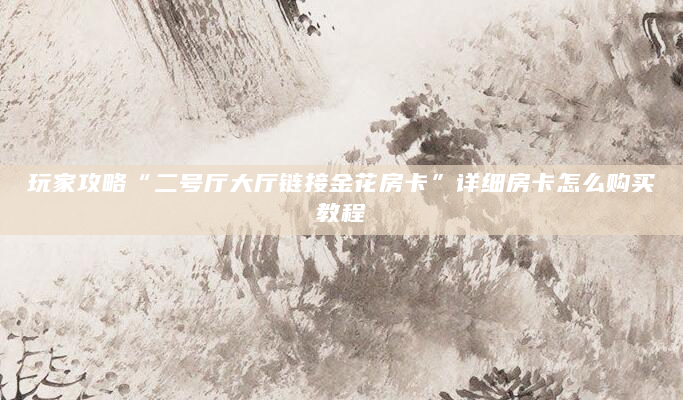 玩家攻略“二号厅大厅链接金花房卡”详细房卡怎么购买教程