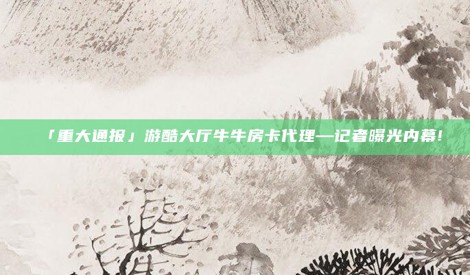 「重大通报」游酷大厅牛牛房卡代理—记者曝光内幕!