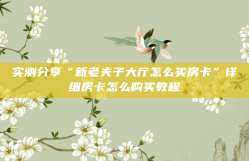 实测分享“新老夫子大厅怎么买房卡”详细房卡怎么购买教程