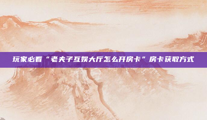 玩家必看“老夫子互娱大厅怎么开房卡”房卡获取方式