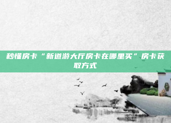 秒懂房卡“新道游大厅房卡在哪里买”房卡获取方式