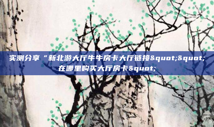 实测分享“新北游大厅牛牛房卡大厅链接""在哪里购买大厅房卡"