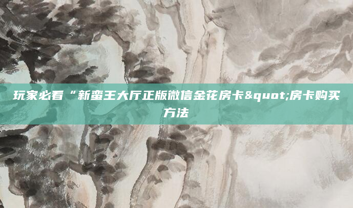 玩家必看“新蛮王大厅正版微信金花房卡"房卡购买方法