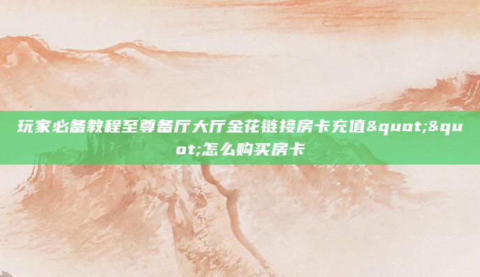 玩家必备教程至尊备厅大厅金花链接房卡充值""怎么购买房卡