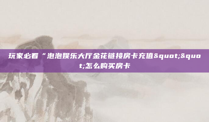 玩家必看“泡泡娱乐大厅金花链接房卡充值""怎么购买房卡