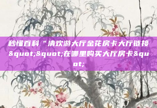 秒懂百科“清欢游大厅金花房卡大厅链接""在哪里购买大厅房卡"