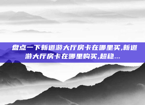 盘点一下新道游大厅房卡在哪里买,新道游大厅房卡在哪里购买,超稳...