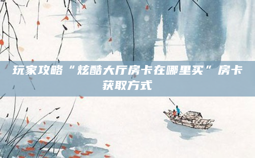 玩家攻略“炫酷大厅房卡在哪里买”房卡获取方式