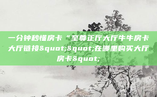 一分钟秒懂房卡“至尊正厅大厅牛牛房卡大厅链接""在哪里购买大厅房卡"