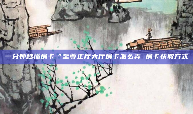 一分钟秒懂房卡“至尊正厅大厅房卡怎么弄 房卡获取方式