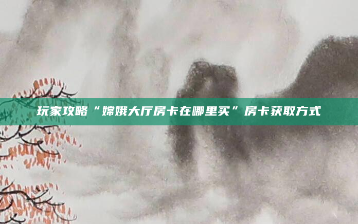 玩家攻略“嫦娥大厅房卡在哪里买”房卡获取方式