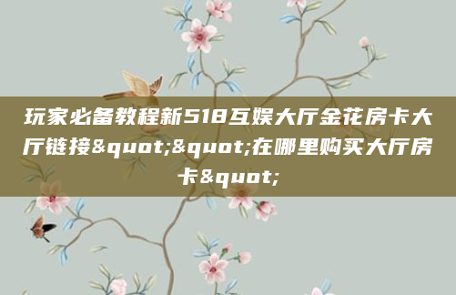 玩家必备教程新518互娱大厅金花房卡大厅链接""在哪里购买大厅房卡"