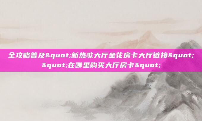 全攻略普及"新热歌大厅金花房卡大厅链接""在哪里购买大厅房卡"