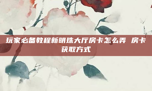 玩家必备教程新明珠大厅房卡怎么弄 房卡获取方式