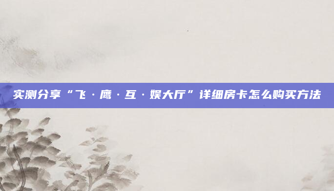 实测分享“飞·鹰·互·娱大厅”详细房卡怎么购买方法