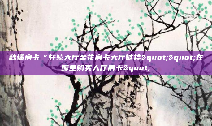 秒懂房卡“轩辕大厅金花房卡大厅链接""在哪里购买大厅房卡"