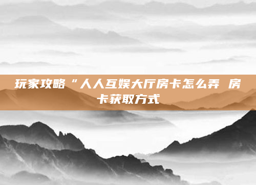 玩家攻略“人人互娱大厅房卡怎么弄 房卡获取方式