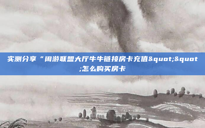 实测分享“闲游联盟大厅牛牛链接房卡充值""怎么购买房卡