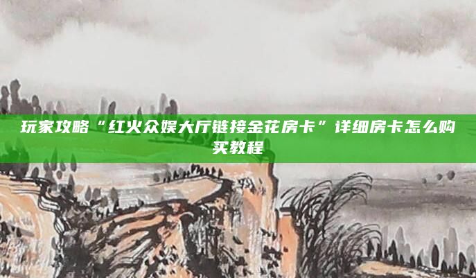 玩家攻略“红火众娱大厅链接金花房卡”详细房卡怎么购买教程