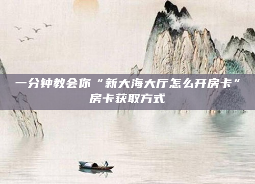 一分钟教会你“新大海大厅怎么开房卡”房卡获取方式
