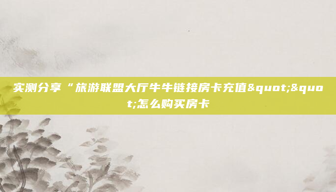 实测分享“旅游联盟大厅牛牛链接房卡充值""怎么购买房卡