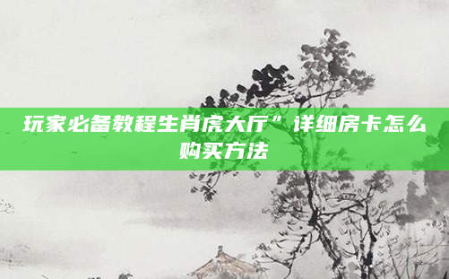 玩家必备教程生肖虎大厅”详细房卡怎么购买方法
