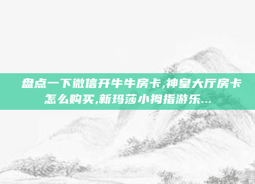盘点一下微信开牛牛房卡,神皇大厅房卡怎么购买,新玛莎小拇指游乐...