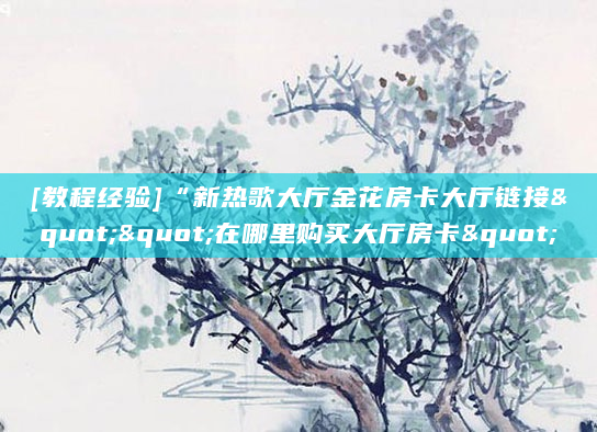 [教程经验]“新热歌大厅金花房卡大厅链接""在哪里购买大厅房卡"