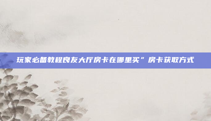 玩家必备教程良友大厅房卡在哪里买”房卡获取方式