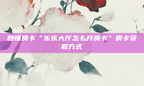秒懂房卡“乐乐大厅怎么开房卡”房卡获取方式