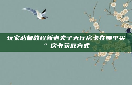 玩家必备教程新老夫子大厅房卡在哪里买”房卡获取方式